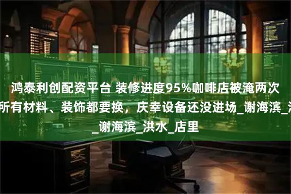 鸿泰利创配资平台 装修进度95%咖啡店被淹两次，店主：所有材料、装饰都要换，庆幸设备还没进场_谢海滨_洪水_店里