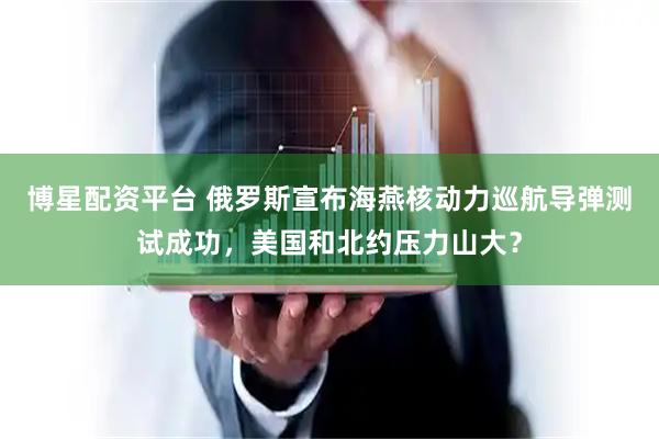 博星配资平台 俄罗斯宣布海燕核动力巡航导弹测试成功，美国和北约压力山大？