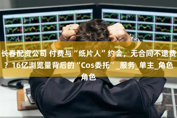 长春配资公司 付费与“纸片人”约会，无合同不退费？16亿浏览量背后的“Cos委托”_服务_单主_角色