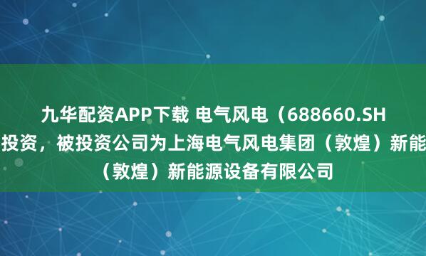 九华配资APP下载 电气风电（688660.SH）新增一起对外投资，被投资公司为上海电气风电集团（敦煌）新能源设备有限公司