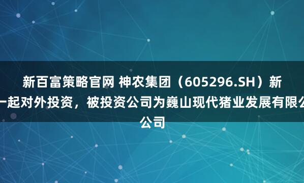 新百富策略官网 神农集团(605296.SH)新增一起对外投资,被投资公司为巍山现代猪业发展有限公司