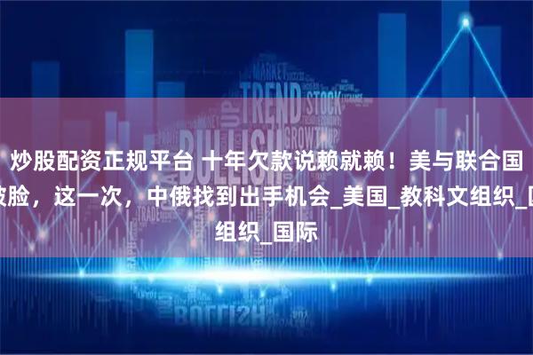 炒股配资正规平台 十年欠款说赖就赖！美与联合国撕破脸，这一次，中俄找到出手机会_美国_教科文组织_国际