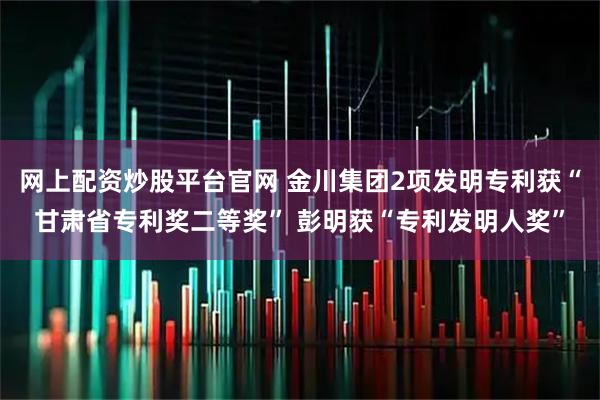 网上配资炒股平台官网 金川集团2项发明专利获“甘肃省专利奖二等奖” 彭明获“专利发明人奖”