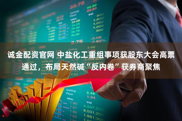 诚金配资官网 中盐化工重组事项获股东大会高票通过，布局天然碱“反内卷”获券商聚焦