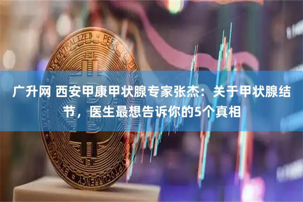 广升网 西安甲康甲状腺专家张杰：关于甲状腺结节，医生最想告诉你的5个真相