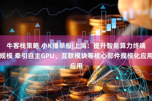 牛客栈策略 小K播早报|上海:提升智能算力终端规模 牵引自主GPU、互联模块等核心部件规模化应用