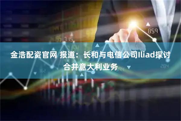 金浩配资官网 报道:长和与电信公司Iliad探讨合并意大利业务