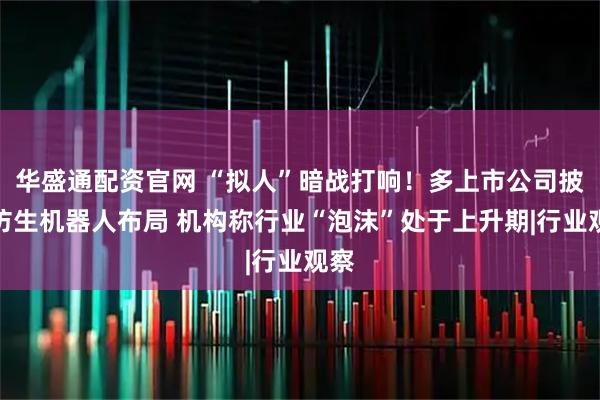 华盛通配资官网 “拟人”暗战打响！多上市公司披露仿生机器人布局 机构称行业“泡沫”处于上升期|行业观察