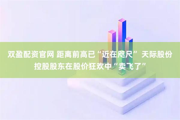 双盈配资官网 距离前高已“近在咫尺” 天际股份控股股东在股价狂欢中“卖飞了”