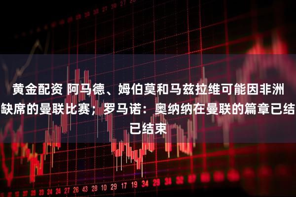 黄金配资 阿马德、姆伯莫和马兹拉维可能因非洲杯缺席的曼联比赛；罗马诺：奥纳纳在曼联的篇章已结束