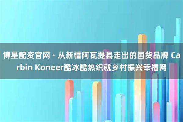 博星配资官网 · 从新疆阿瓦提县走出的国货品牌 Carbin Koneer酷冰酷热织就乡村振兴幸福网