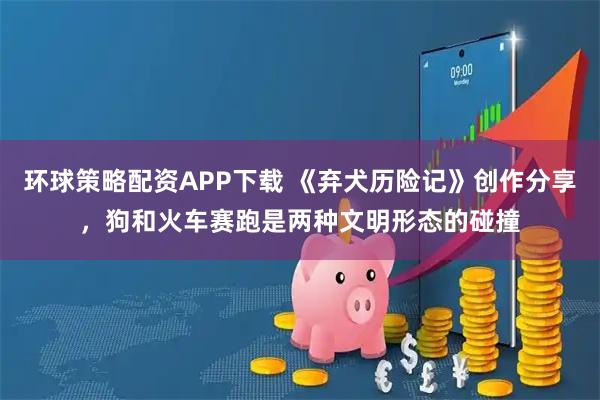 环球策略配资APP下载 《弃犬历险记》创作分享，狗和火车赛跑是两种文明形态的碰撞