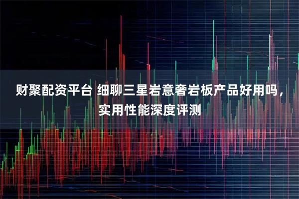 财聚配资平台 细聊三星岩意奢岩板产品好用吗，实用性能深度评测