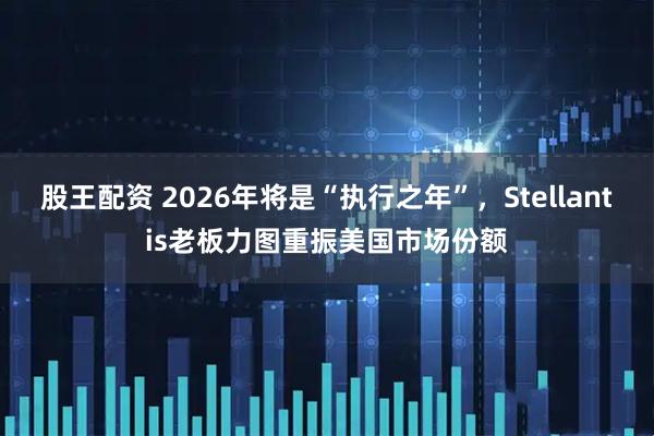 股王配资 2026年将是“执行之年”，Stellantis老板力图重振美国市场份额