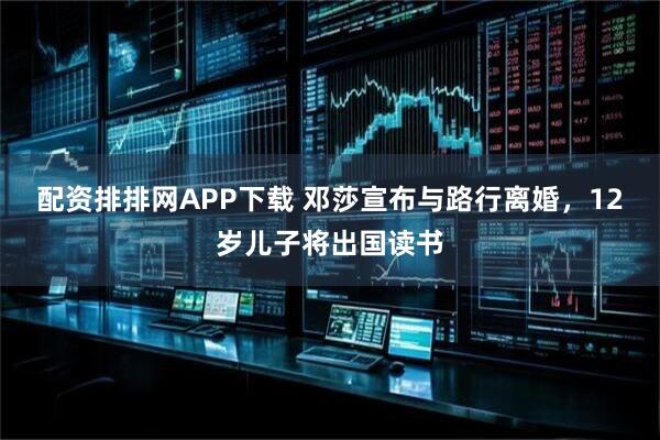 配资排排网APP下载 邓莎宣布与路行离婚，12岁儿子将出国读书