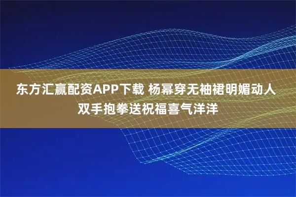 东方汇赢配资APP下载 杨幂穿无袖裙明媚动人 双手抱拳送祝福喜气洋洋