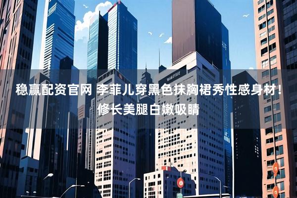 稳赢配资官网 李菲儿穿黑色抹胸裙秀性感身材！修长美腿白嫩吸睛