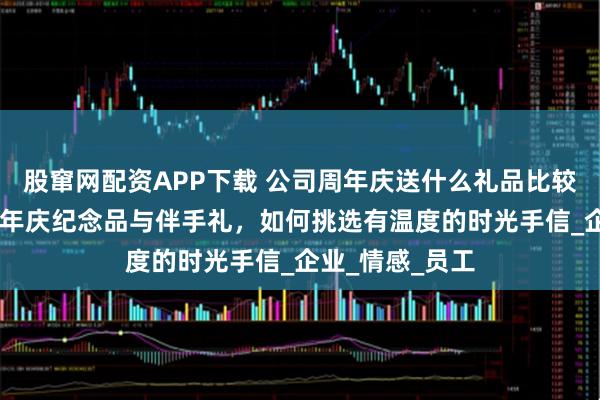 股窜网配资APP下载 公司周年庆送什么礼品比较有意义 公司周年庆纪念品与伴手礼，如何挑选有温度的时光手信_企业_情感_员工