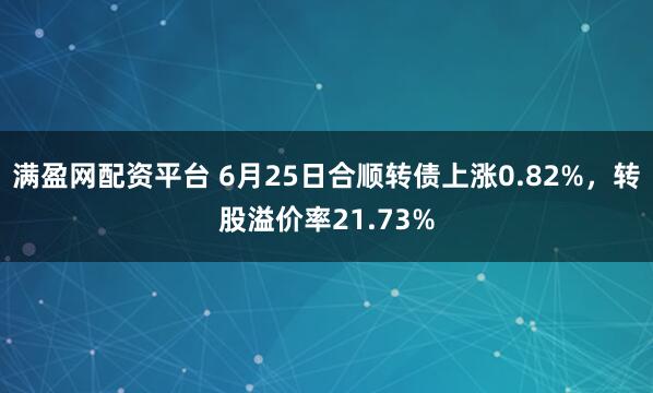 满盈网配资平台 6月25日合顺转债上涨0.82%，转股溢价率21.73%