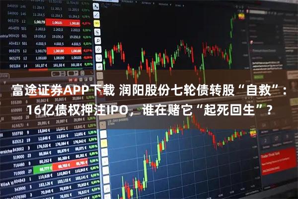 富途证券APP下载 润阳股份七轮债转股“自救”：16亿债权押注IPO，谁在赌它“起死回生”？