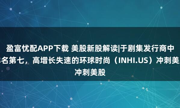 盈富忧配APP下载 美股新股解读|于剧集发行商中排名第七，高增长失速的环球时尚（INHI.US）冲刺美股