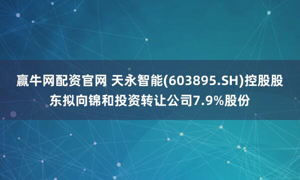 赢牛网配资官网 天永智能(603895.SH)控股股东拟向锦和投资转让公司7.9%股份