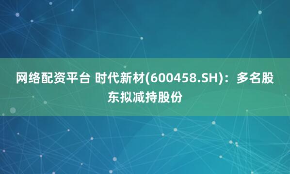 网络配资平台 时代新材(600458.SH)：多名股东拟减持股份
