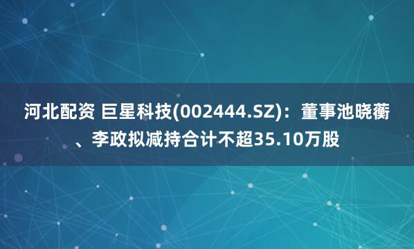 河北配资 巨星科技(002444.SZ)：董事池晓蘅、李政拟减持合计不超35.10万股