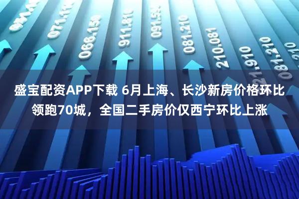 盛宝配资APP下载 6月上海、长沙新房价格环比领跑70城，全国二手房价仅西宁环比上涨