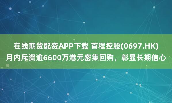 在线期货配资APP下载 首程控股(0697.HK)月内斥资逾6600万港元密集回购，彰显长期信心