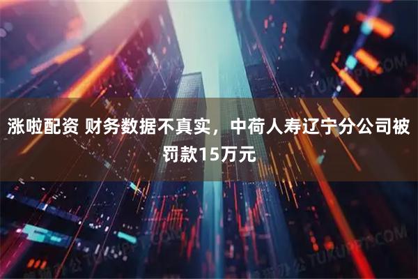 涨啦配资 财务数据不真实，中荷人寿辽宁分公司被罚款15万元