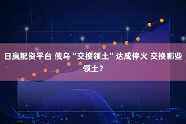 日赢配资平台 俄乌“交换领土”达成停火 交换哪些领土？